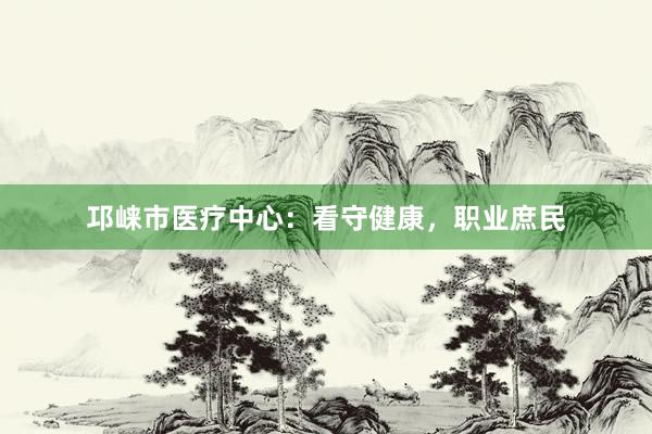 邛崃市医疗中心：看守健康，职业庶民
