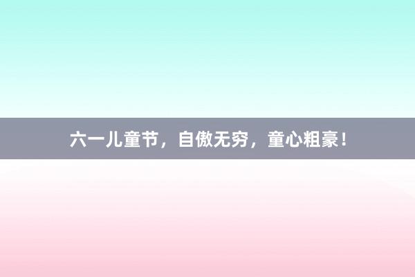 六一儿童节，自傲无穷，童心粗豪！